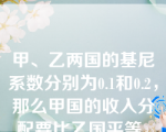 甲、乙两国的基尼系数分别为0.1和0.2，那么甲国的收入分配要比乙国平等。