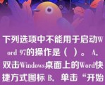 下列选项中不能用于启动Word 97的操作是（ ）。 A．双击Windows桌面上的Word快捷方式图标 B．单击“开始”→“程序”→“Microsoft Word” C．单击任务栏中的Word快捷方式图标 D．单击Windows桌面上的Word快捷方式图标 