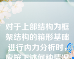 对于上部结构为框架结构的箱形基础进行内力分析时，应按下述何种情况来计算（）