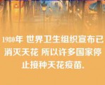 1980年 世界卫生组织宣布已消灭天花 所以许多国家停止接种天花疫苗．