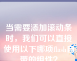 当需要添加滚动条时，我们可以直接使用以下哪项flash自带的组件？