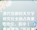 清代安徽的天文学研究在全国占有重要地位，其中（  ）更被誉为“历算第一名家”。