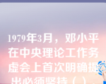 1979年3月，邓小平在中央理论工作务虚会上首次明确提出必须坚持（）。