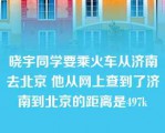 晓宇同学要乘火车从济南去北京 他从网上查到了济南到北京的距离是497k