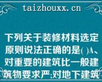 下列关于装修材料选定原则说法正确的是( )A、对重要的建筑比一般建筑物要求严;对地下建筑比下列关于装修材料选定原则说法正确的是( )A、对重要的建筑比一般建筑物要求严;对地下建筑比地上建筑严。B、对100m以上的建筑比对一般高层建筑要求严。C、对建筑物防火的重点部位，如公共活动区、楼梯、疏散走道及危险性大的场所等，其要求比一般建筑部位要求严。D、对顶棚的要求严于墙面，对墙面的要求又严于地面，对悬挂物(如窗帘、幕布等)的要求严于粘贴在基材上的物件。