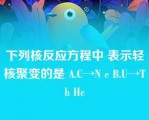 下列核反应方程中 表示轻核聚变的是 A.C→N e B.U→Th He