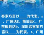 客家方言以____为代表。A、广州话B、莆仙话C、广东梅县话D、深圳话客家方言以____为代表。A、广州话B、莆仙话C、广东梅县话D、深圳话