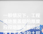 一般情况下，工程场地覆盖层的厚度应按地面至剪切波速大于多少的土层顶面的距离确定（）