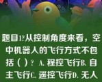 题目1?从控制角度来看，空中机器人的飞行方式不包括（）?  A. 程控飞行B. 自主飞行C. 遥控飞行D. 无人飞行