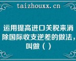 运用提高进口关税来消除国际收支逆差的做法，叫做（）