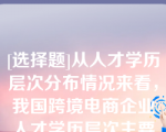 [选择题]从人才学历层次分布情况来看，我国跨境电商企业人才学历层次主要集中在（）学历段