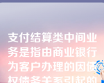 支付结算类中间业务是指由商业银行为客户办理的因债权债务关系引起的与货币支付、资金划拨有关的收费业务。