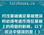 对浅基础确定基础埋深时必须考虑作用在基础上的荷载的影响，以下说法中错误的是（）