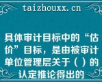 具体审计目标中的“估价”目标，是由被审计单位管理层关于（）的认定推论得出的