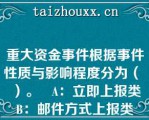 重大资金事件根据事件性质与影响程度分为（   ）。   A：立即上报类    B：邮件方式上报类     C：电话通知方式上报类  D：月度汇总上报类     