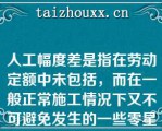 人工幅度差是指在劳动定额中未包括，而在一般正常施工情况下又不可避免发生的一些零星用工因素（）