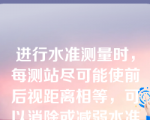 进行水准测量时，每测站尽可能使前后视距离相等，可以消除或减弱水准管气泡居中不严格对测量结果的影响。