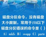 磁盘分区命令，没有磁盘大小限制，常用于2TB以下磁盘分区错误的命令是（）  A：mkfs  B：swapp  C：parted  D：mkswap