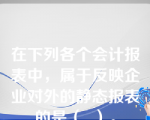 在下列各个会计报表中，属于反映企业对外的静态报表的是（  ）。