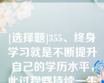 [选择题]355、终身学习就是不断提升自己的学历水平，此过程要持续一生