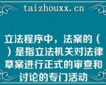 立法程序中，法案的（　）是指立法机关对法律草案进行正式的审查和讨论的专门活动