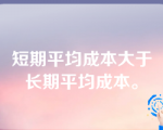 短期平均成本大于长期平均成本。