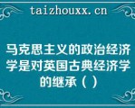 马克思主义的政治经济学是对英国古典经济学的继承（）