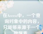 在Access中，一个查询对象中的内容，只能够来源于一个数据表。