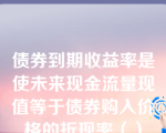 债券到期收益率是使未来现金流量现值等于债券购入价格的折现率（）