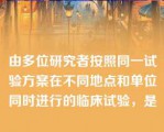 由多位研究者按照同一试验方案在不同地点和单位同时进行的临床试验，是