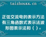 正弦交流电的表示方法有三角函数式表示法波形图表示法和（）e