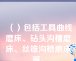 （）包括工具曲线磨床、钻头沟槽磨床、丝锥沟槽磨床等。