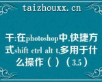 干:在phooshop中,快捷方式shif cl al ,多用于什么操作（）（3.5）