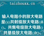 输入电阻小的放大电路是()()共射级放大电路()B()、共集电级放大电路()共基级放大电路()D()、差动放大电路A.()共射级放大电路()B.()共基级放大电路()C.()共集电级放大电路()D.()差动放大电路\（）