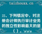 22、下列情况中，对注册会计师执行审计业务的独立性影响最大的是（）。\\\