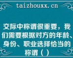 交际中称谓很重要，我们需要根据对方的年龄、身份、职业选择恰当的称谓（）