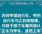 丙找甲借自行车，甲的自行车与乙的很相像，均放于楼下车棚丙错认乙车为甲车，遂把乙车骑走甲告知丙骑错车，丙未理睬某日，丙骑车购物，将车放在商店楼下，因墙体倒塌将车砸坏下列哪些表述是正确的？（）