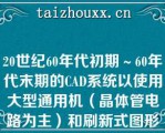 20世纪60年代初期～60年代末期的CAD系统以使用大型通用机（晶体管电路为主）和刷新式图形显示器为基本标志（）