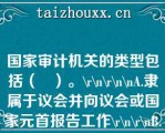 国家审计机关的类型包括（   ）。\\\\\A.隶属于议会并向议会或国家元首报告工作\\\\B.隶属于政府并向议会或政府报告工作\\\\C.具有司法性质，以审计法院形式开展工作，向议会或国家元首报告工作\\\\D.隶属于最高法院，向最高法院报告工作\\\\E.独立于议会、政府和司法机关，向议会或国家元首报告工作