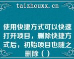 使用快捷方式可以快速打开项目，删除快捷方式后，初始项目也随之删除（）