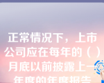 正常情况下，上市公司应在每年的（）月底以前披露上一年度的年度报告