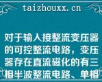 对于输入接整流变压器的可控整流电路，变压器存在直流磁化的有三相半波整流电路、单相半波整流电路和单相双半波整流电路