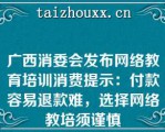 广西消委会发布网络教育培训消费提示：付款容易退款难，选择网络教培须谨慎