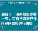 题目19    如果拍摄参数一致，可直接调取已保存程序直接进行拍摄。  