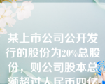 某上市公司公开发行的股份为20%总股份，则公司股本总额超过人民币四亿元（）