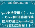 Spark支持使用（）、Java、Pytho（）和R语言进行编程,可以通过SparkShell进行交互式编程（）