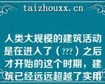 人类大规模的建筑活动是在进入了（）之后才开始的这个时期，建筑已经远远超越了实用的需要，而是作为一种精神的象征，凝聚了人类的智慧和才华，展现出时代的、民族的风貌，成为至今仍令人赞叹不已的艺术瑰宝