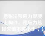 后张法预应力混凝土构件，预应力总损失值不应小于（）。