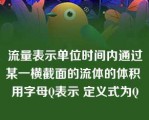 流量表示单位时间内通过某一横截面的流体的体积 用字母Q表示 定义式为Q