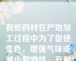 有些药材在产地加工过程中为了促使变色，增强气味或减小刺激性，有利于干燥，常对其进行